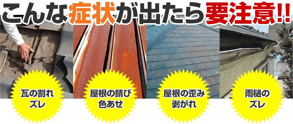 こんな症状がでたら要注意 瓦の割れ・ずれ 屋根のさび・色褪せ 屋根のゆがみ・剥がれ 雨どいのズレ