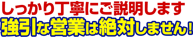 しっかり丁寧にご説明します。強引な営業は絶対しません